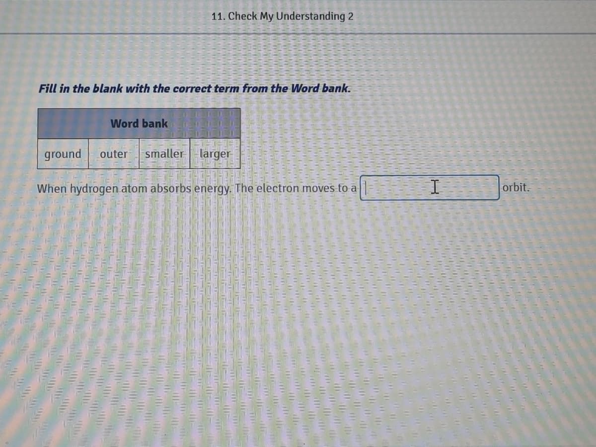 11. Check My Understanding 2
Fill in the blank with the correct term from the Word bank.
Word bank
ground
outer
smaller-larger
When hydrogen atom absorbs energy. The electron moves fo a T
orbit.
