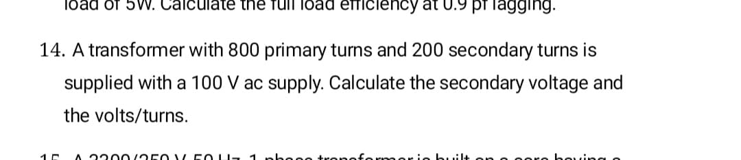 load of 5V. Calculate the full load efficiency at 0.9 pT lagging.
14. A transformer with 800 primary turns and 200 secondary turns is
supplied with a 100 V ac supply. Calculate the secondary voltage and
the volts/turns.
A 220 /250 LL 50 U- 1 pho e0.
formori
oore boving o
