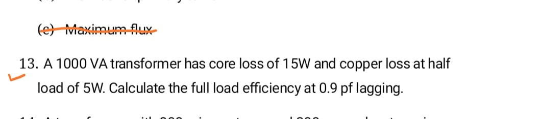 (e) MaximumfAux-
13. A 1000 VA transformer has core loss of 15W and copper loss at half
load of 5W. Calculate the full load efficiency at 0.9 pf lagging.
