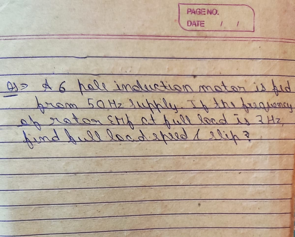 PAGENO.
DATE
4> A 6 hall indluction matar is fid
fram 50H2 Jluphly Ifthitquency
o6ratanşHiA at full locd is 2Hz
findhulllondispied / slip?
