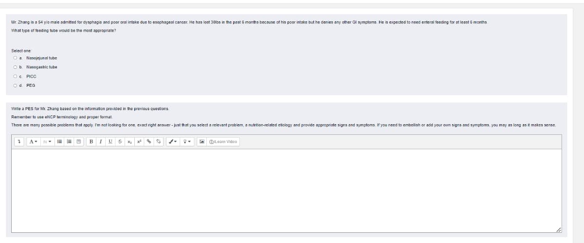 Mr. Zhang is a 54 ylo male admitted for dysphagia and poor oral intake due to esophageal cancer. He has lost 30lbs in the past 6 months because of his poor intake but he denies any other Gl symptoms. He is expected to need enteral feeding for at least 6 months.
What type of feeding tube would be the most appropriate?
Select one:
Oa Nasojejunal tube
Ob. Nasogastric tube
O. PICC
2 d. PEG
Write a PES for Mr. Zhang based on the information provided in the previous questions.
Remember to use ENCP lerminology and proper formal.
There are many possible problems that apply. I'm not looking for one, exact right answer - just that you select a relevant problem, a nutrition-related etiology and provide appropriate signs and symptoms. If you need to embelish or add your own signs and symptoms, you may as long as it makes sense.
BIU S x,
QILeam Video
