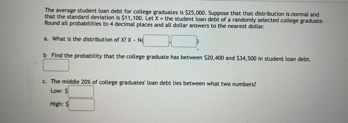 The average student loan debt for college graduates is $25,000. Suppose that that distribution is normal and
that the standard deviation is $11,100. Let X = the student loan debt of a randomly selected college graduate.
Round all probabilities to 4 decimal places and all dollar answers to the nearest dollar.
%3D
a. What is the distribution of X? X - N(
b Find the probability that the college graduate has between $20,400 and $34,500 in student loan debt.
c. The middle 20% of college graduates' loan debt lies between what two numbers?
Low: $
High: $
