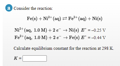 a Consider the reaction:
Fe(s) + Ni?+ (aq)2 Fe²+ (aq) + Ni(s)
2+ (aq, 1.0 M) + 2 e → Ni(s) E° =-0.25 V
Fe?+ (aq, 1.0 M) + 2 e¯ → Fe(s) E° =-0.44 V
Ni²+
Calculate equilibrium constant for the reaction at 298 K.
K =
