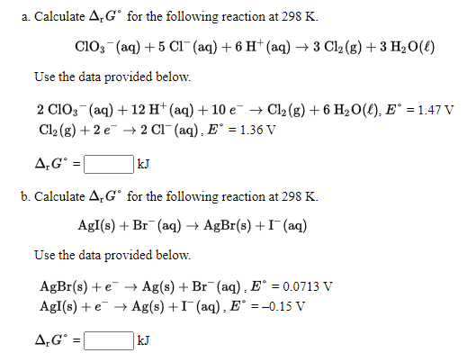 a. Calculate A, G° for the following reaction at 298 K.
ClO3 (aq) + 5 CI (aq) + 6 H† (aq) –→ 3 Cl2 (g) + 3 H2O(E)
Use the data provided below.
2 C103 (aq) + 12 H* (aq) + 10 e- → Cl2 (g) + 6 H2O(£), E° = 1.47 V
Cl2 (g) + 2 e → 2 Cl (aq), E° = 1.36 V
A,G° =
kJ
b. Calculate A, G° for the following reaction at 298 K.
AgI(s) + Br (aq) → AgBr(s) +I (aq)
Use the data provided below.
AgBr(s) + e → Ag(s) + Br (aq), E° = 0.0713 V
AgI(s) + e + Ag(s) +I (aq), E° = -0.15 V
A,G° =
kJ
