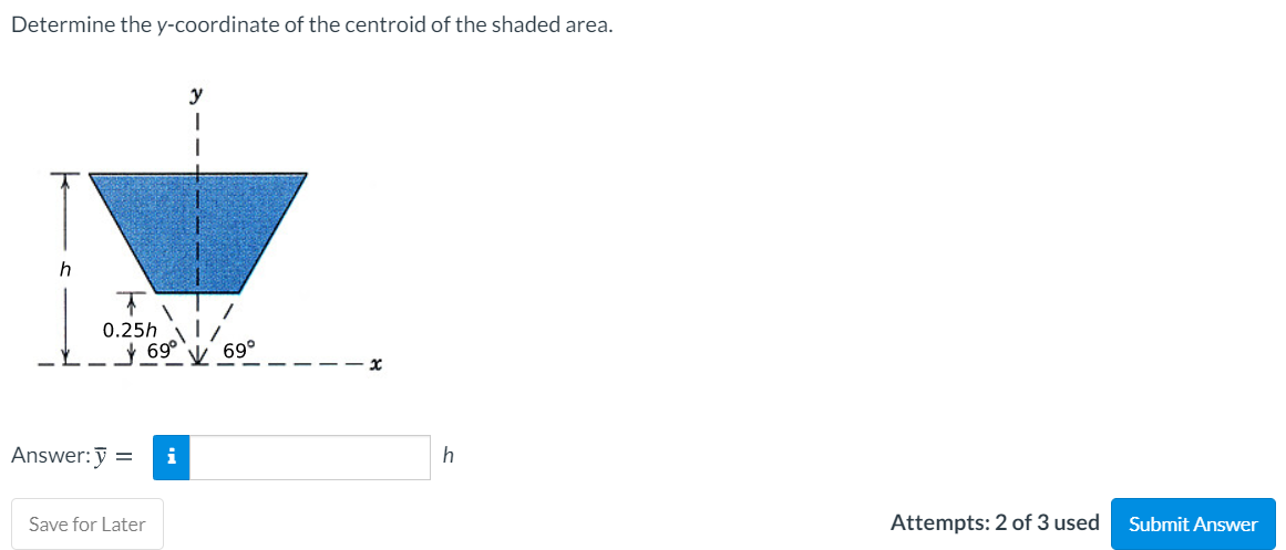 Determine the y-coordinate of the centroid of the shaded area.
y
0.25h
69°
69°
Answer:y =
i
h
Save for Later
Attempts: 2 of 3 used
Submit Answer
