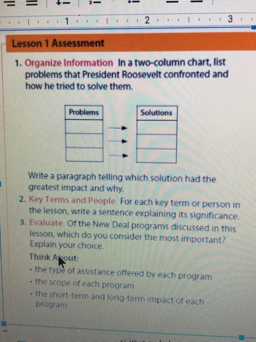 3
王
.1
Lesson 1 Assessment
1. Organize Information In a two-column chart, list
problems that President Roosevelt confronted and
how he tried to solve them..
Problems
Solutions
Write a paragraph telling which solution had the
greatest impact and why.
2. Key Terms and People For each key term of person in
the lesson, write a sentence explaining its significance.
3. Evaliate Of the New Dealprograms.disCUSsed in this
lesson, which do you consider the most important?
Explain your choce,
Think Aout:
the type of assistance offered by each program
the scope.of each program
the short term and long-termimpact.of.each
program
