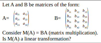 Let A and B be matrices of the form:
b, b, b
12
13
ba bz ba
b, bz ba
A=
B=
43 a
b4 b. ba
Consider M(A) = BA (matrix multiplication).
Is M(A) a linear transformation?
