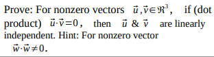 **Title: Proof of Linear Independence for Orthogonal Vectors in \( \mathbb{R}^3 \)**

**Objective:** To prove that for nonzero vectors \( \mathbf{\tilde{u}}, \mathbf{\tilde{v}} \in \mathbb{R}^3 \), if their dot product \( \mathbf{\tilde{u}} \cdot \mathbf{\tilde{v}} = 0 \), then the vectors \( \mathbf{\tilde{u}} \) and \( \mathbf{\tilde{v}} \) are linearly independent.

**Hint Provided:** For a nonzero vector \( \mathbf{\tilde{w}} \), the dot product \( \mathbf{\tilde{w}} \cdot \mathbf{\tilde{w}} \neq 0 \).

---

**Explanation:** 

This theorem addresses the relationship between the dot product of two vectors and their linear independence. Specifically, it states that if two vectors in three-dimensional space are orthogonal (i.e., their dot product is zero), they are assured to be linearly independent, provided neither is the zero vector.

**Important Concept:**

- **Orthogonality:** Two vectors are orthogonal if their dot product is zero. In \( \mathbb{R}^3 \), this means they form a right angle with respect to each other.

- **Linear Independence:** Two vectors are linearly independent if no scalar multiple of one vector can be expressed as another vector unless the scalar is zero. In simpler terms, neither vector lies along the line spanned by the other.

By understanding the nature of dot products and linear independence, students will be able to prove the stated theorem using these fundamental concepts in vector algebra. The provided hint emphasizes the non-zero nature of the dot product of a vector with itself, which is a stepping stone to understanding why orthogonal vectors in \( \mathbb{R}^3 \) lead to linear independence.