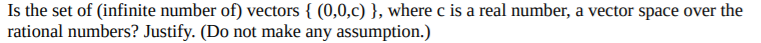 Is the set of (infinite number of) vectors { (0,0,c) }, where c is a real number, a vector space over the
rational numbers? Justify. (Do not make any assumption.)
