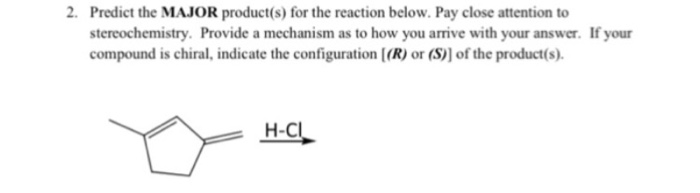 2. Predict the MAJOR product(s) for the reaction below. Pay close attention to
stereochemistry. Provide a mechanism as to how you arrive with your answer. If your
compound is chiral, indicate the configuration [(R) or (S)] of the product(s).
H-CL