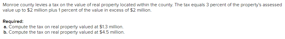 Monroe county levies a tax on the value of real property located within the county. The tax equals 3 percent of the property's assessed
value up to $2 million plus 1 percent of the value in excess of $2 million.
Required:
a. Compute the tax on real property valued at $1.3 million.
b. Compute the tax on real property valued at $4.5 million.