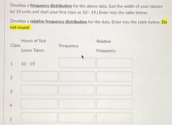 Develop a frequency distribution for the above data. (Let the width of your classes
be 10 units and start your first class as 10-19.) Enter into the table below.
Develop a relative frequency distribution for the data. Enter into the table below. Do
not round.
Class
1 10-19
2
3
4
Hours of Sick
Leave Taken
50.
Frequency
Relative
Frequency