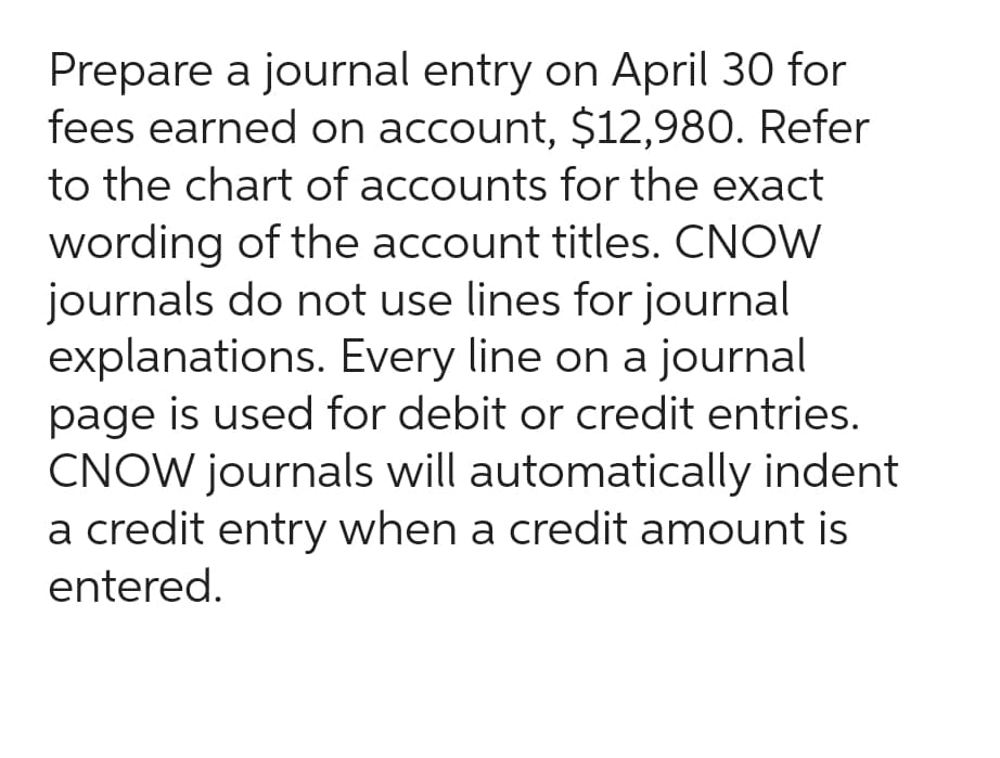 Prepare a journal entry on April 30 for
fees earned on account, $12,980. Refer
to the chart of accounts for the exact
wording of the account titles. CNOW
journals do not use lines for journal
explanations. Every line on a journal
page is used for debit or credit entries.
CNOW journals will automatically indent
a credit entry when a credit amount is
entered.