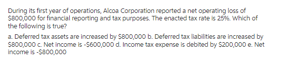 During its first year of operations, Alcoa Corporation reported a net operating loss of
$800,000 for financial reporting and tax purposes. The enacted tax rate is 25%. Which of
the following is true?
a. Deferred tax assets are increased by $800,000 b. Deferred tax liabilities are increased by
$800,000 c. Net income is -$600,000 d. Income tax expense is debited by $200,000 e. Net
income is -$800,000