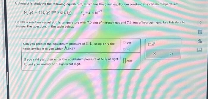 A chemist is studying the following equilibirum, which has the given equilibrium constant at a certain temperature:
N₂(g) + 3 H₂(g) 2 NH, (g)
K=4.x 107
He fills a reaction vessel at this temperature with 7.0 atm of nitrogen gas and 7.9 atm of hydrogen gas. Use this data to
answer the questions in the table below.
Can you predict the equilibrium pressure of NH3, using only the
tools available to you within ALEKS?
O yes
Ono
If you said yes, then enter the equilibrium pressure of NHI, at right.atr
Round your answer to 1 significant digit.
0.9
X
G
had
do
Ar