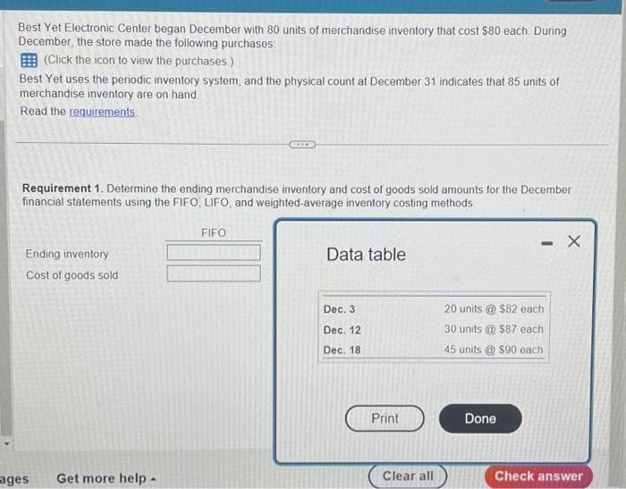 Best Yet Electronic Center began December with 80 units of merchandise inventory that cost $80 each. During
December, the store made the following purchases:
(Click the icon to view the purchases.)
Best Yet uses the periodic inventory system, and the physical count at December 31 indicates that 85 units of
merchandise inventory are on hand.
Read the requirements
Requirement 1. Determine the ending merchandise inventory and cost of goods sold amounts for the December
financial statements using the FIFO, LIFO, and weighted-average inventory costing methods.
Ending inventory
Cost of goods sold
ages
Get more help -
FIFO
Data table
Dec. 3
Dec. 12
Dec. 18
Print
Clear all
- X
20 units @ $82 each
30 units@ $87 each
45 units@ $90 each
Done
Check answer