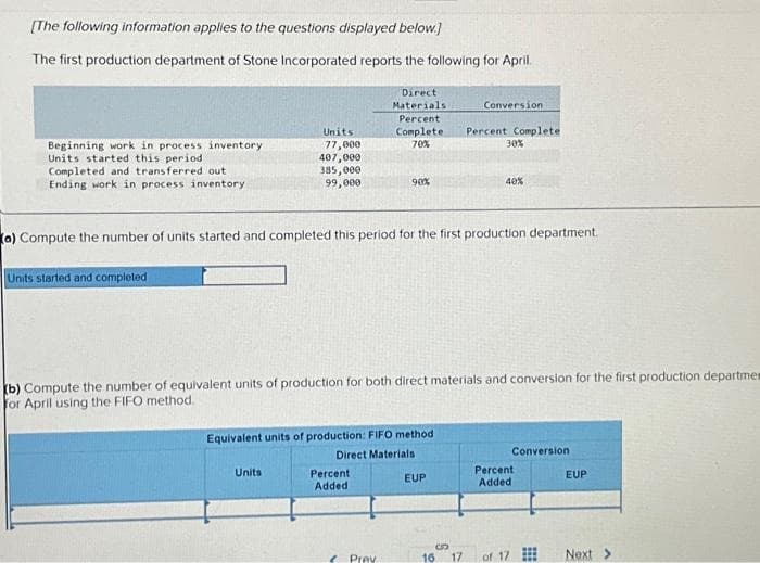 [The following information applies to the questions displayed below.]
The first production department of Stone Incorporated reports the following for April.
Beginning work in process inventory
Units started this period
Completed and transferred out
Ending work in process inventory
Units started and completed
Units
77,000
407,000
385,000
99,000
Units
Direct
Materials.
Percent
Complete
70%
Percent
Added
90%
(a) Compute the number of units started and completed this period for the first production department.
Equivalent units of production: FIFO method
Direct Materials
Prav
(b) Compute the number of equivalent units of production for both direct materials and conversion for the first production departmen
for April using the FIFO method.
Conversion
EUP
Percent Complete
30%
B
16 17
40%
Conversion
Percent
Added
of 17
⠀⠀
EUP
Next >