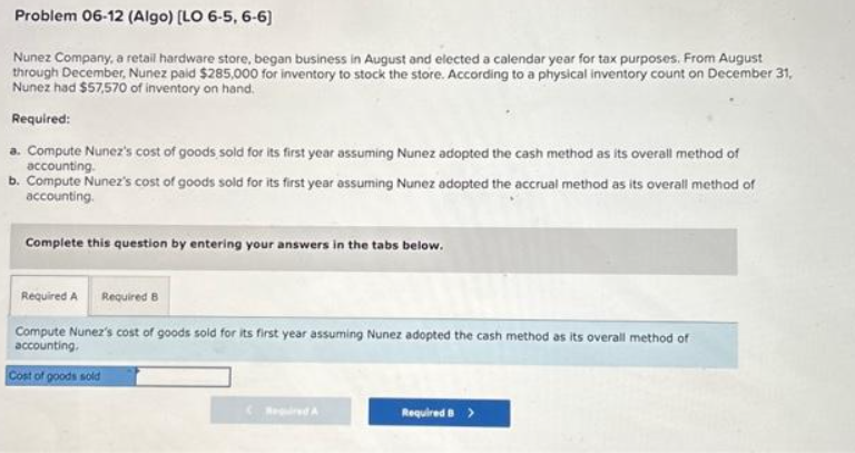 Problem 06-12 (Algo) [LO 6-5, 6-6)
Nunez Company, a retail hardware store, began business in August and elected a calendar year for tax purposes. From August
through December, Nunez paid $285,000 for inventory to stock the store. According to a physical inventory count on December 31,
Nunez had $57,570 of inventory on hand.
Required:
a. Compute Nunez's cost of goods sold for its first year assuming Nunez adopted the cash method as its overall method of
accounting.
b. Compute Nunez's cost of goods sold for its first year assuming Nunez adopted the accrual method as its overall method of
accounting.
Complete this question by entering your answers in the tabs below.
Required A Required B
Compute Nunez's cost of goods sold for its first year assuming Nunez adopted the cash method as its overall method of
accounting.
Cost of goods sold
Required B >