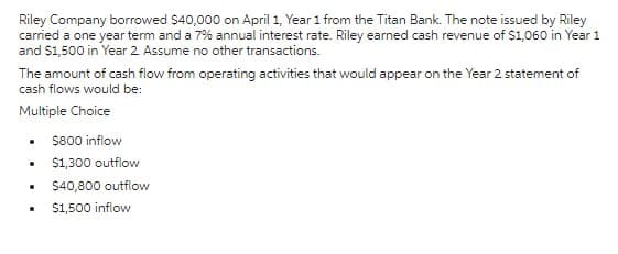 Riley Company borrowed $40,000 on April 1, Year 1 from the Titan Bank. The note issued by Riley
carried a one year term and a 7% annual interest rate. Riley earned cash revenue of $1,060 in Year 1
and $1,500 in Year 2 Assume no other transactions.
The amount of cash flow from operating activities that would appear on the Year 2 statement of
cash flows would be:
Multiple Choice
.
.
$800 inflow
$1,300 outflow
$40,800 outflow
$1,500 inflow