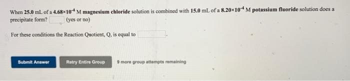 When 25.0 mL of a 4.68×10 M magnesium chloride solution is combined with 15.0 mL of a 8.20x10M potassium fluoride solution does a
precipitate form?
(yes or no)
For these conditions the Reaction Quotient, Q, is equal to
Submit Answer
Retry Entire Group 9 more group attempts remaining