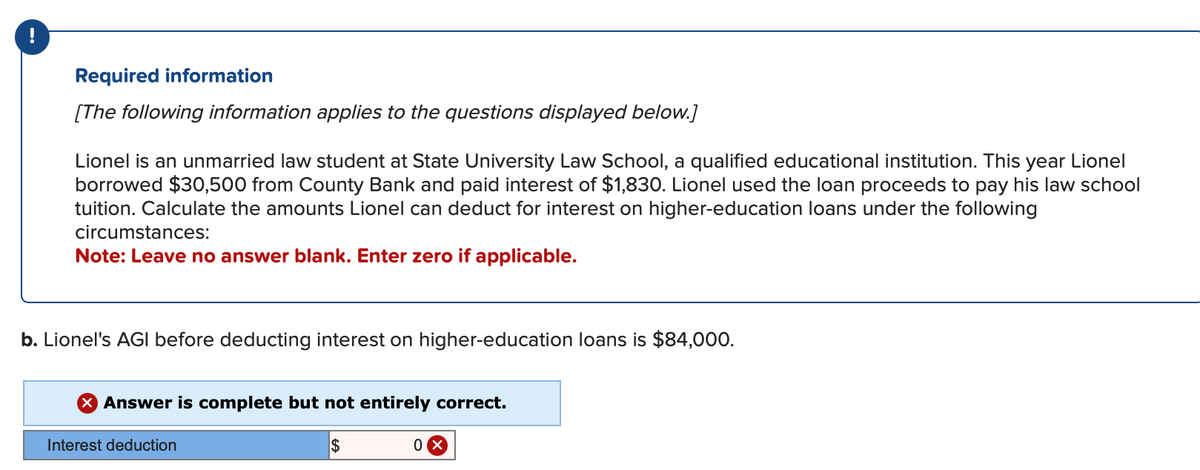 Required information
[The following information applies to the questions displayed below.]
Lionel is an unmarried law student at State University Law School, a qualified educational institution. This year Lionel
borrowed $30,500 from County Bank and paid interest of $1,830. Lionel used the loan proceeds to pay his law school
tuition. Calculate the amounts Lionel can deduct for interest on higher-education loans under the following
circumstances:
Note: Leave no answer blank. Enter zero if applicable.
b. Lionel's AGI before deducting interest on higher-education loans is $84,000.
X Answer is complete but not entirely correct.
Interest deduction
$
0x