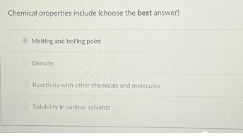 Chemical properties include (choose the best answer)
Melting and boiling point
Density
Reactivity with other chemicals and molecules
Solubility in various solvents