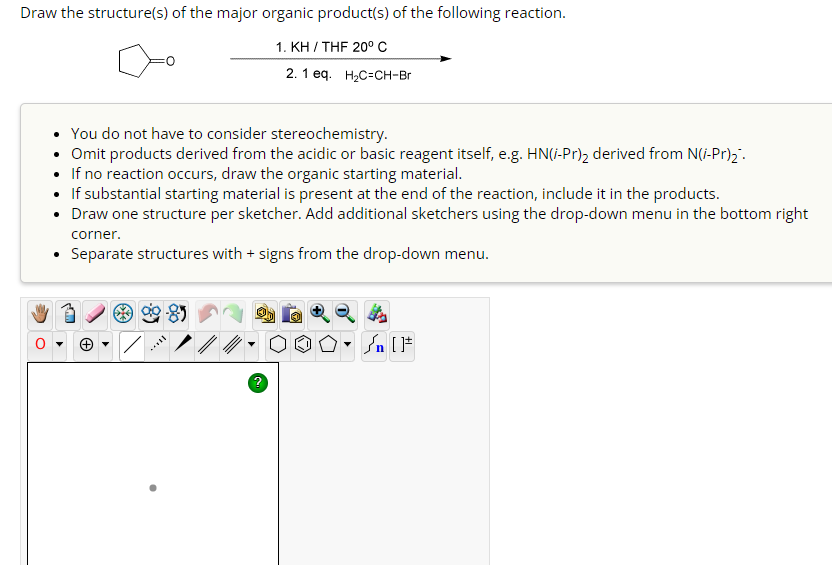 Draw the structure(s) of the major organic product(s) of the following reaction.
1. KH / THF 20° C
2. 1 eq. H₂C=CH-Br
You do not have to consider stereochemistry.
• Omit products derived from the acidic or basic reagent itself, e.g. HN(i-Pr)₂ derived from N(i-Pr)₂-
If no reaction occurs, draw the organic starting material.
If substantial starting material is present at the end of the reaction, include it in the products.
Draw one structure per sketcher. Add additional sketchers using the drop-down menu in the bottom right
corner.
• Separate structures with + signs from the drop-down menu.
90-85