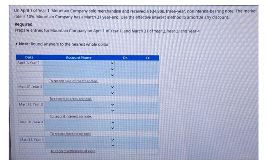 On April 1 of Year 1, Mountain Company sold merchandise and received a $34,800, three-year, noninterest-bearing note. The market
rate is 10% . Mountain Company has a March 31 year-end. Use the effective interest method to amortize any discount.
Required
Prepare entries for Mountain Company on April 1 of Year 1, and March 31 of Year 2, Year 3, and Year 4.
Note: Round answers to the nearest whole dollar.
Date
April 1, Year 1
Mar. 31, Year 2
Mar. 31, Year 3
Mar. 31, Year 4
Mar. 31, Year 4
Account Name
To record sale of merchandise.
To record interest on note.
To record interest on note
To record interest on note
To record settlement of note
<< < < < <
C
Dr.
Cr.