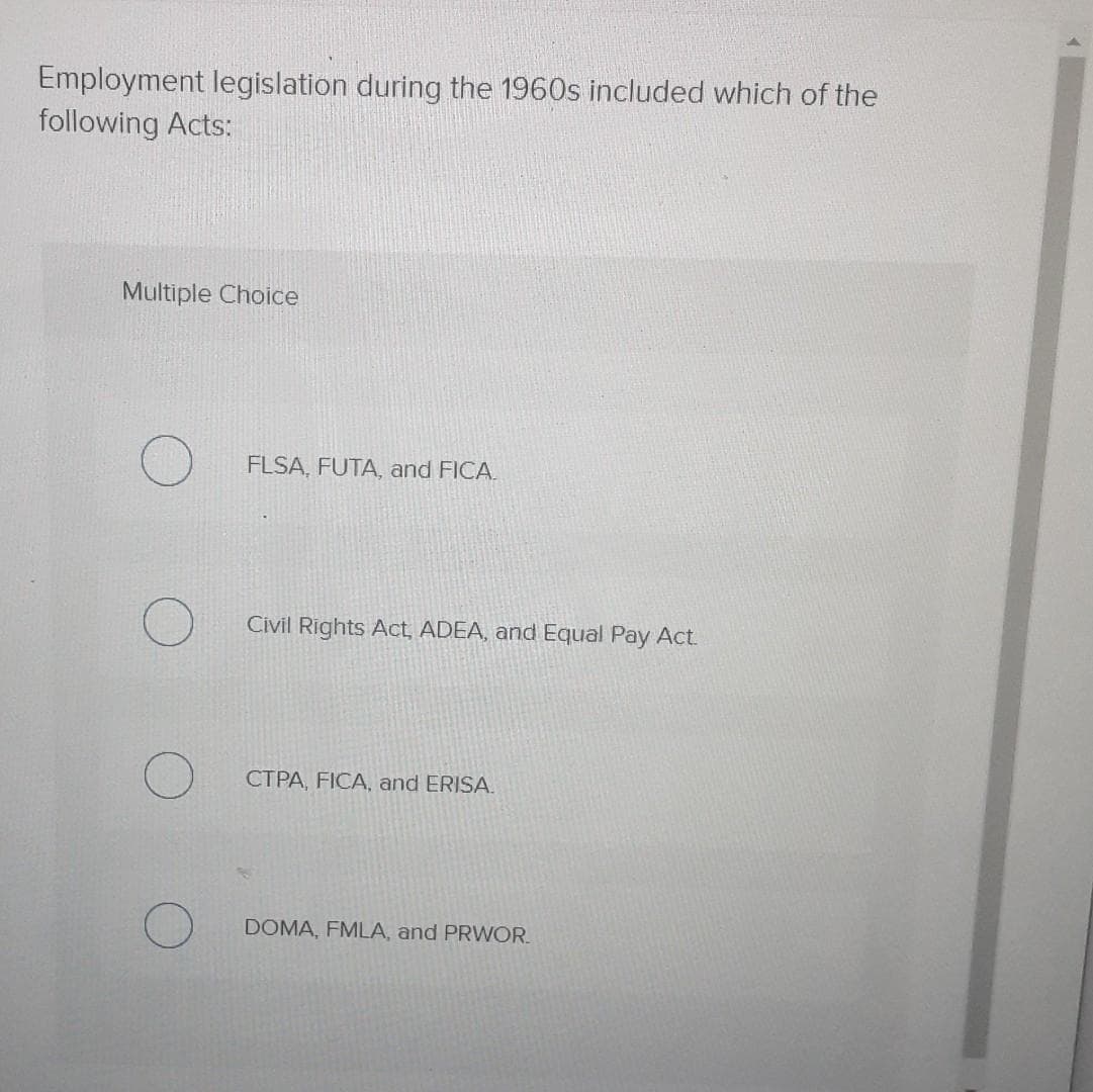 Employment legislation during the 1960s included which of the
following Acts:
Multiple Choice
FLSA, FUTA, and FICA.
Civil Rights Act, ADEA, and Equal Pay Act.
CTPA, FICA, and ERISA.
DOMA, FMLA, and PRWOR.