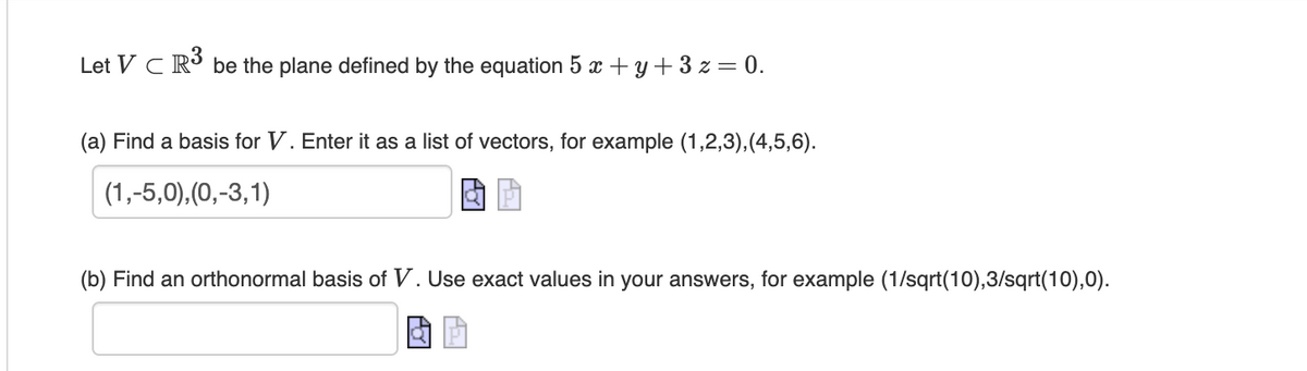 Let VC R³ be the plane defined by the equation 5 x + y + 3 z = 0.
(a) Find a basis for V. Enter it as a list of vectors, for example (1,2,3), (4,5,6).
(1,-5,0),(0,-3,1)
(b) Find an orthonormal basis of V. Use exact values in your answers, for example (1/sqrt(10),3/sqrt(10),0).