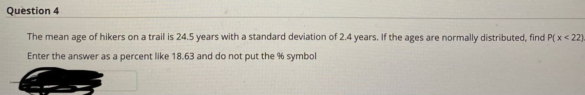 Question 4
The mean age of hikers on a trail is 24.5 years with a standard deviation of 2.4 years. If the ages are normally distributed, find P( x< 22).
Enter the answer as a percent like 18.63 and do not put the % symbol
