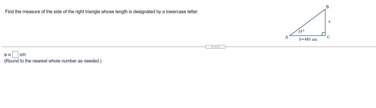 B
Find the measure of the side of the right triangle whose length is designated by a lowercase letter.
a
350
A
b=480 cm
.....
cm
(Round to the nearest whole number as needed.)
