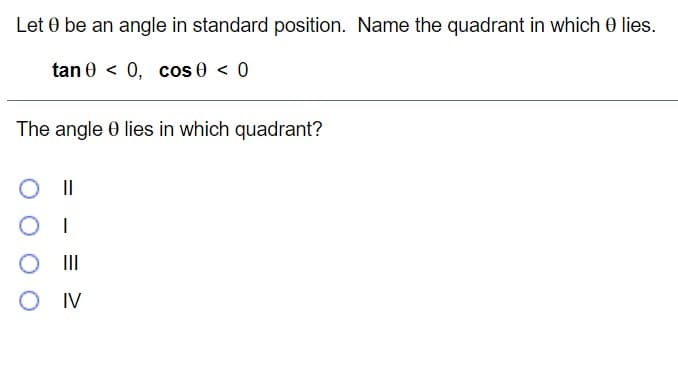 Let 0 be an angle in standard position. Name the quadrant in which 0 lies.
tan 0 < 0, cos 0 < 0
The angle 0 lies in which quadrant?
|I
II
IV
