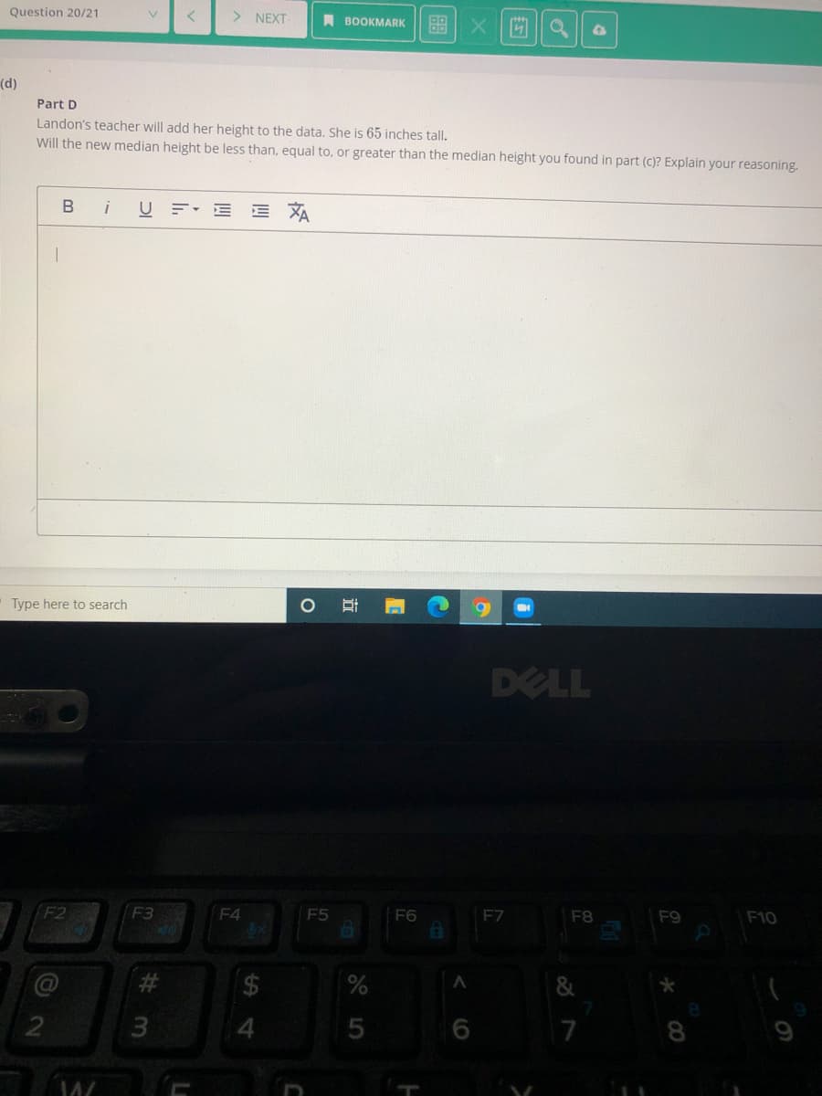 Question 20/21
> NEXT
A BOOKMARK
(d)
Part D
Landon's teacher will add her height to the data. She is 65 inches tall.
Will the new median height be less than, equal to, or greater than the median height you found in part (c)? Explain your reasoning.
i
U F E
Type here to search
DELL
F2
F3
F4
F5
F6
F7
F8
F9
F10
4
7
LO
立
%24
%23
