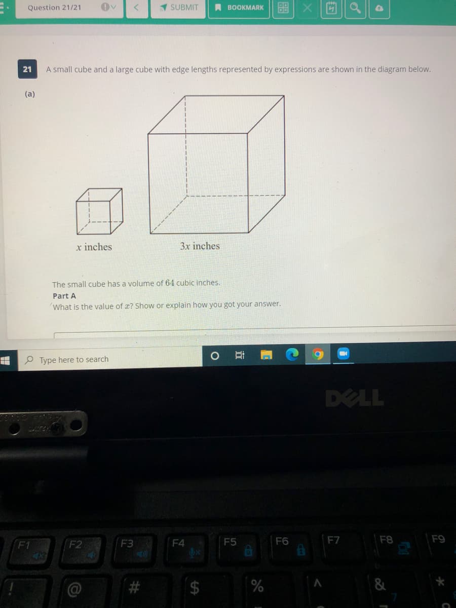 Question 21/21
1 SUBMIT
A BOOKMARK
21
A small cube and a large cube with edge lengths represented by expressions are shown in the diagram below.
(a)
x inches
3x inches
The small cube has a volume of 64 cubic inches.
Part A
What is the value of x? Show or explain how you got your answer.
P Type here to search
DELL
F4
F5
F6
F7
F8
F9
F1
4x
F2
F3
近
%24
%23
