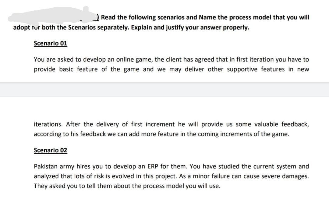 Read the following scenarios and Name the process model that you will
adopt tur both the Scenarios separately. Explain and justify your answer properly.
Scenario 01
You are asked to develop an online game, the client has agreed that in first iteration you have to
provide basic feature of the game and we may deliver other supportive features in new
iterations. After the delivery of first increment he will provide us some valuable feedback,
according to his feedback we can add more feature in the coming increments of the game.
Scenario 02
Pakistan army hires you to develop an ERP for them. You have studied the current system and
analyzed that lots of risk is evolved in this project. As a minor failure can cause severe damages.
They asked you to tell them about the process model you will use.
