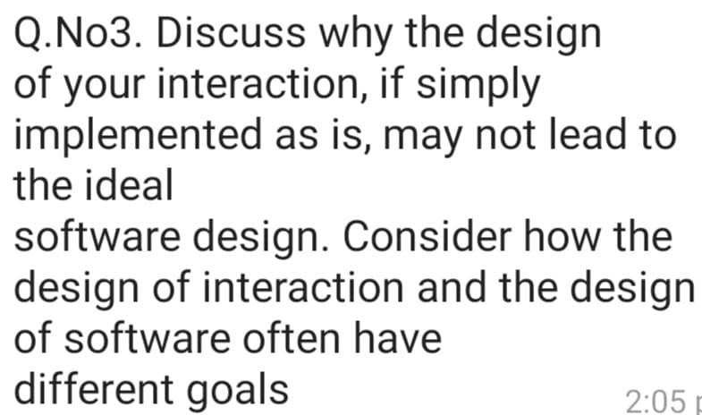 Q.No3. Discuss why the design
of your interaction, if simply
implemented as is, may not lead to
the ideal
software design. Consider how the
design of interaction and the design
of software often have
different goals
2:05
