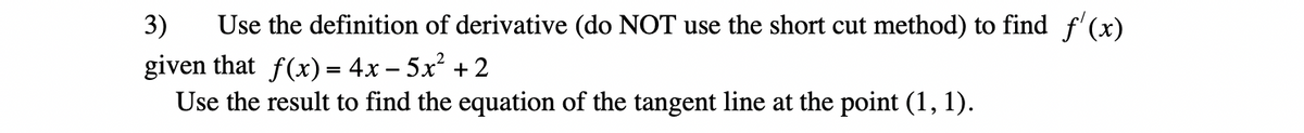 ### Question 3: Calculating the Derivative Using Definition

Use the definition of the derivative (do NOT use the shortcut method) to find \( f'(x) \) given that 

\[ f(x) = 4x - 5x^2 + 2 \]

Use the result to find the equation of the tangent line at the point \((1, 1)\).