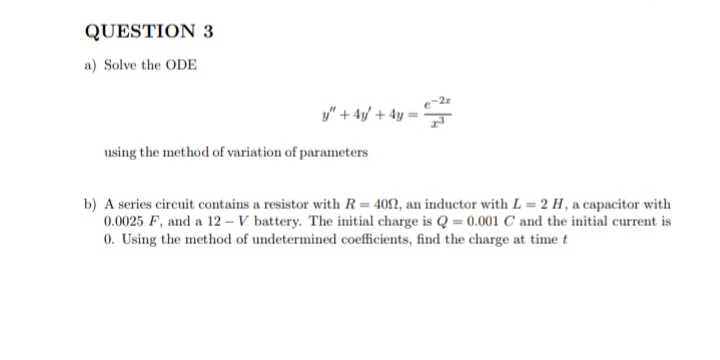 QUESTION 3
a) Solve the ODE
y" + 4/ + 4y •
using the method of variation of parameters
b) A series circuit contains a resistor with R = 402, an inductor with L = 2 H, a capacitor with
0.0025 F, and a 12 – V battery. The initial charge is Q = 0.001 C and the initial current is
0. Using the method of undetermined coefficients, find the charge at time t
