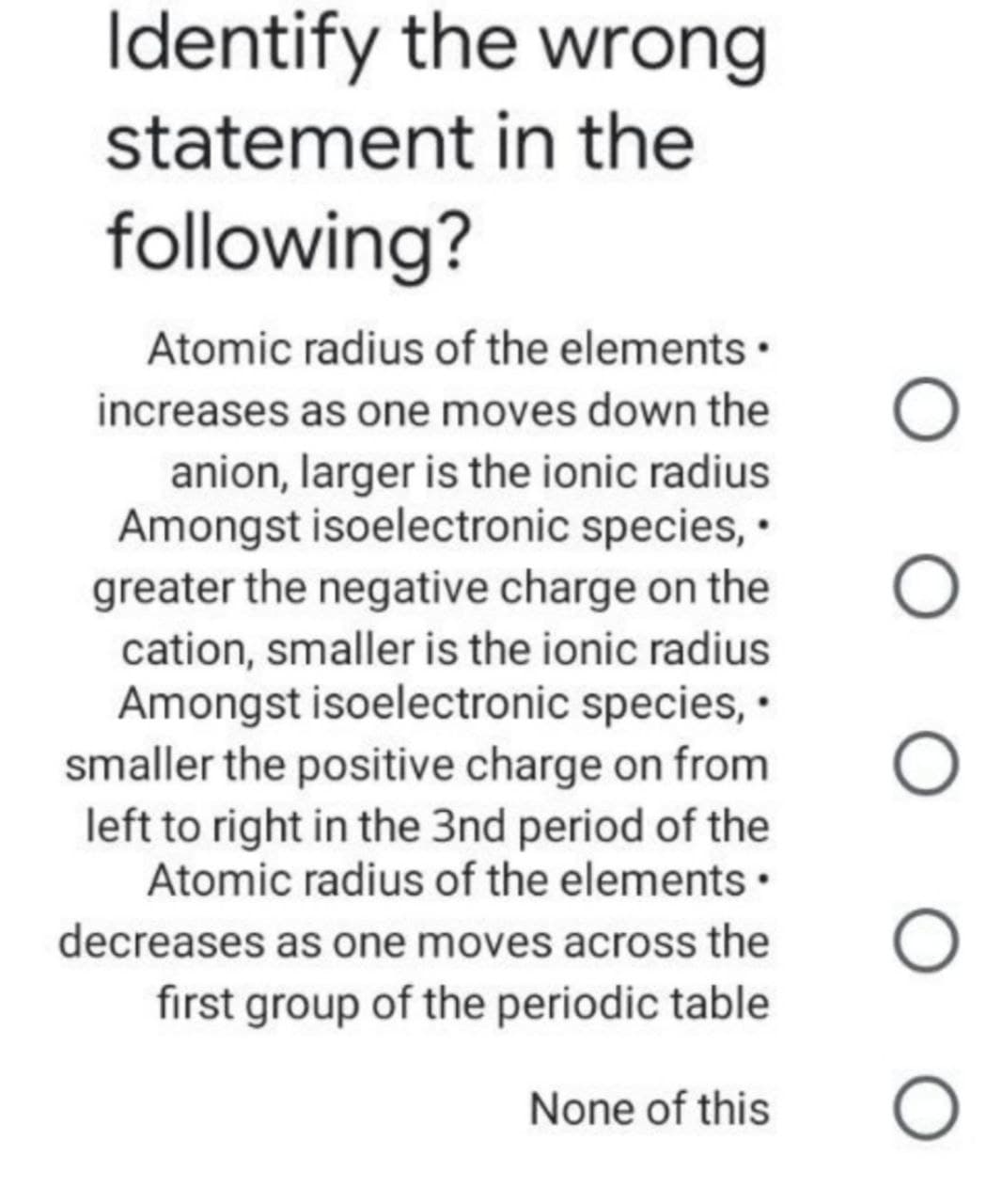 Identify the wrong
statement in the
following?
Atomic radius of the elements •
increases as one moves down the
anion, larger is the ionic radius
Amongst isoelectronic species, •
greater the negative charge on the
cation, smaller is the ionic radius
Amongst isoelectronic species, •
smaller the positive charge on from
left to right in the 3nd period of the
Atomic radius of the elements •
decreases as one moves across the
first group of the periodic table
None of this
