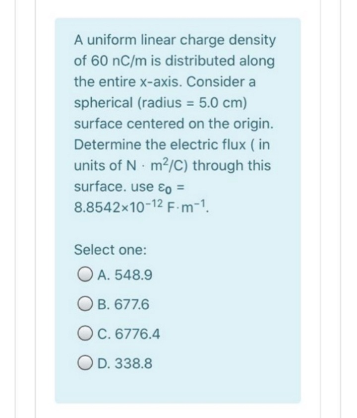 A uniform linear charge density
of 60 nC/m is distributed along
the entire x-axis. Consider a
spherical (radius = 5.0 cm)
%3D
surface centered on the origin.
Determine the electric flux ( in
units of N m2/C) through this
surface. use ɛo =
8.8542x10-12 F.m-1.
Select one:
O A. 548.9
O B. 677.6
OC. 6776.4
O D. 338.8
