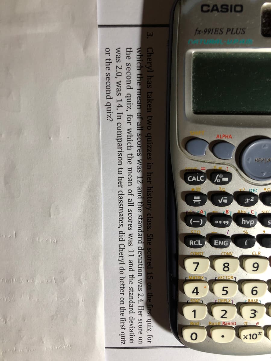 CASIO
fx-991ES PLUS
ALPHA
REPLA
CALC
DEC
09 99
hvp
ENG
7
8
4
1
2
x10
3. Cheryl has taken two quizzes in her history class. She scored 15 on the first quiz, for
which the mean of all scores was 12 and the standard deviation was 2.4. Her score on
the second quiz, for which the mean of all scores was 11 and the standard deviation
was 2.0, was 14. In comparison to her classmates, did Cheryl do better on the first quiz
or the second quiz?
