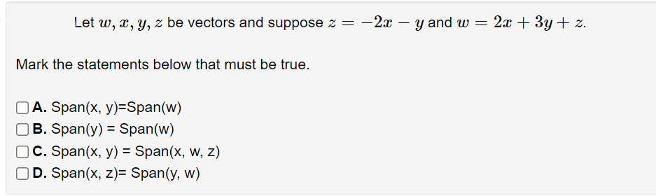 Let w, x, y, z be vectors and suppose z = –2x
y and w = 2x + 3y + z.
-
Mark the statements below that must be true.
O A. Span(x, y)=Span(w)
B. Span(y) = Span(w)
C. Span(x, y) = Span(x, w, z)
D. Span(x, z)= Span(y, w)
