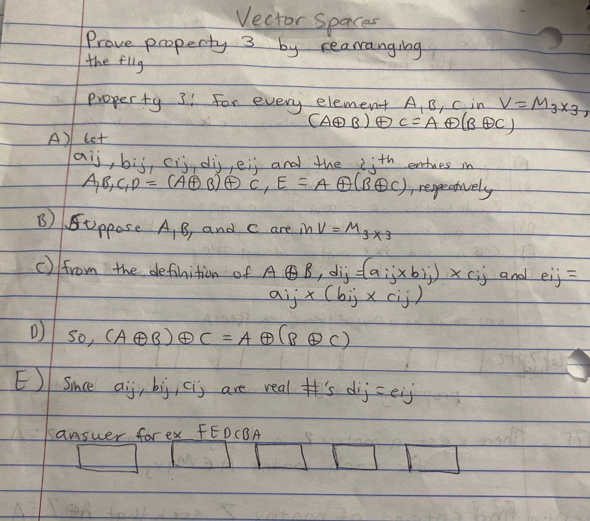 Vector Spaces
Prove property 3 by rearranging
the flig
Property 3: For every element A, B, C in V=M3x3,
(AB) C= A + (BDC)
A) Let
aij, bij, cij, dij, ei; and the with entries in
A₁B₁C₁D = (ABB) + C, E = A (BOC), respectively
B) Suppose A, B, and C are in V = M3x3
в)
c) from the definition of AB, dij -(aijx bij) x cij and eij =
a i j x (bij x c i j )
420932
D) SO, (AⓇB) ⓇC = A + (PDC)
E
Since aij, bij, cij are real #'s dij=eij
ansue
answer for ex FEDCBA
AXA
wh tast