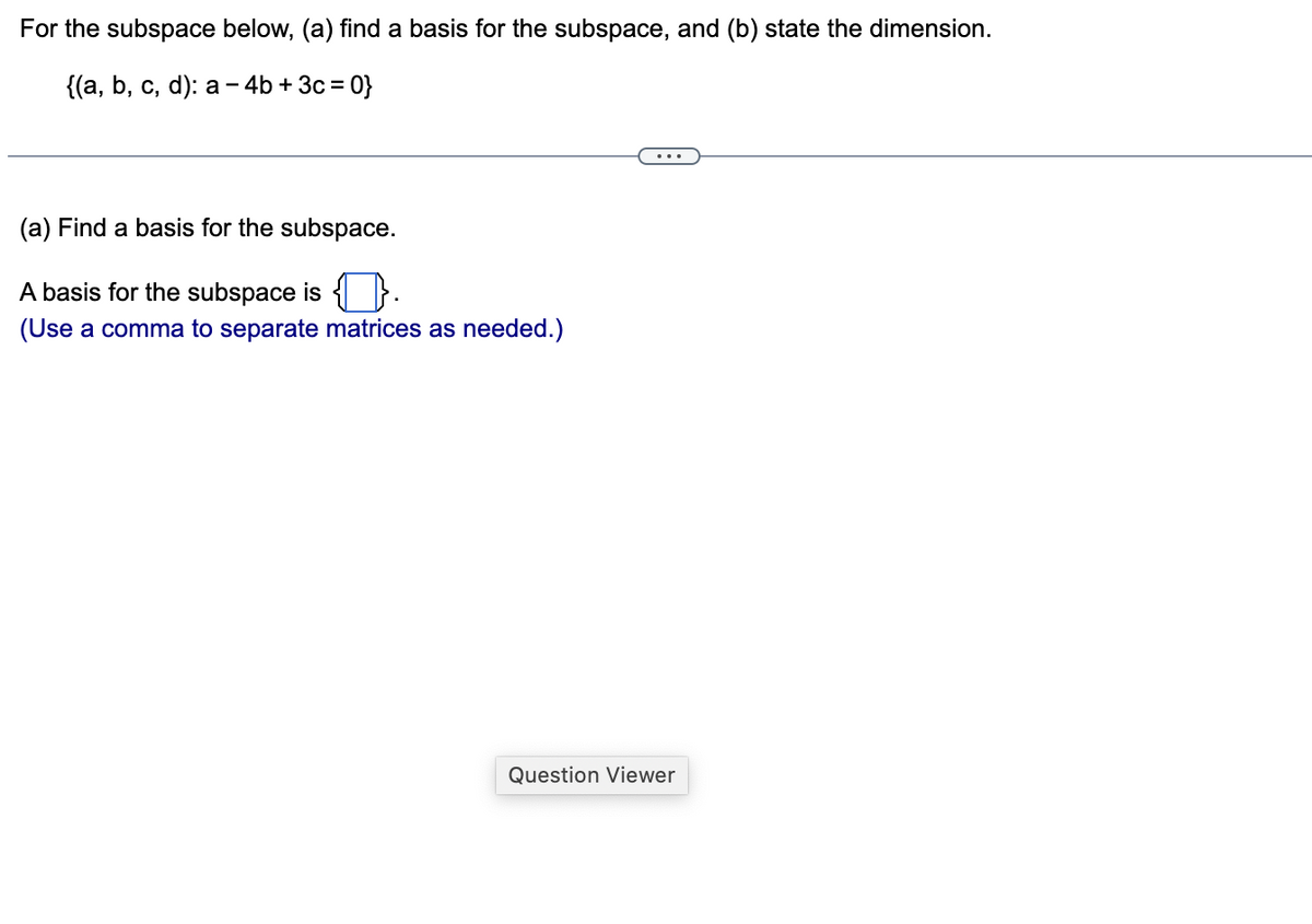 For the subspace below, (a) find a basis for the subspace, and (b) state the dimension.
{(a, b, c, d): a -4b + 3c=0}
(a) Find a basis for the subspace.
A basis for the subspace is {}.
(Use a comma to separate matrices as needed.)
Question Viewer