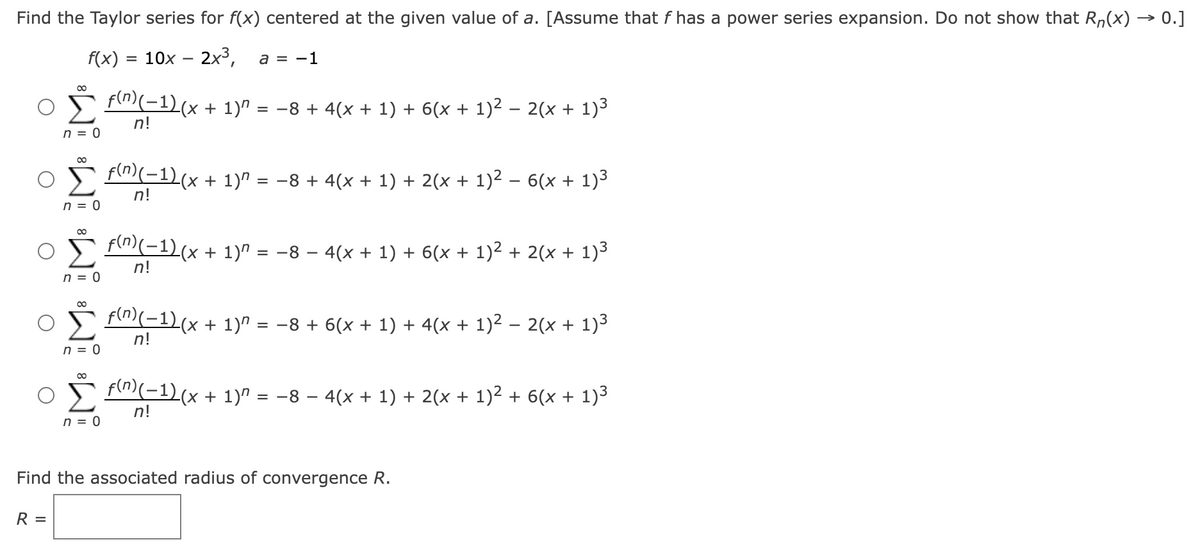 Find the Taylor series for f(x) centered at the given value of a. [Assume that f has a power series expansion. Do not show that Rn(x) → 0.]
f(x) = 10x - 2x³,
a = -1
∞
R =
n = 0
∞
n = 0
*Wi *Wi
n = 0
n = 0
∞
n = 0
f(n)(−1) (x + 1)^
n!
= −8 + 4(x + 1) + 6(x + 1)² .
f(n)(−1)(x + 1)^ = −8 + 4(x + 1) + 2(x + 1)² .
n!
f(n)(−1)(x + 1)^
n!
2(x + 1)³
f(n)(−1) (x + 1)″ = −8 − 4(x + 1) + 6(x + 1)² + 2(x + 1)³
n!
6(x + 1)³
Find the associated radius of convergence R.
= −8 + 6(x + 1) + 4(x + 1)² − 2(x + 1)³
f(n)(−1) (x + 1)″ = −8 − 4(x + 1) + 2(x + 1)² + 6(x + 1)³
n!