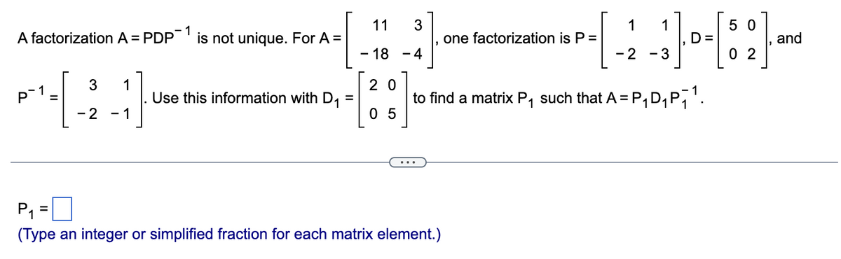 A factorization A = PDP-1 is not unique. For A =
P
1
3
20
- 2 - 1
=
Use this information with D₁
11 3
- 18 - 4
20
05
P₁₁
(Type an integer or simplified fraction for each matrix element.)
1 1
50
-[-2-3) - [8] -
D=
and
02
one factorization is P =
to find a matrix P₁ such that A = P₁D₁P₁¹.