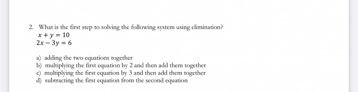 2. What is the first step to solving the following system using elimination?
x + y = 10
2x - 3y = 6
a) adding the two equations together
b) multiplying the first equation by 2 and then add them together
c) multiplying the first equation by 3 and then add them together
d) subtracting the first equation from the second equation