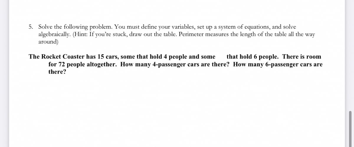 ### Problem 5: Solving a System of Equations

Solve the following problem. You must define your variables, set up a system of equations, and solve algebraically. (Hint: If you’re stuck, draw out the table. Perimeter measures the length of the table all the way around.)

---

**Problem Statement:**

The Rocket Coaster has 15 cars, some that hold 4 people and some that hold 6 people. There is room for 72 people altogether. How many 4-passenger cars are there? How many 6-passenger cars are there?

---

**Solution Approach:**

1. **Define Variables:**
   - Let \( x \) be the number of 4-passenger cars.
   - Let \( y \) be the number of 6-passenger cars.

2. **Set Up the System of Equations:**

   - The total number of cars is 15. Therefore:
     \[
     x + y = 15
     \]
   
   - The total seating capacity is 72 people. Therefore:
     \[
     4x + 6y = 72
     \]

3. **Solve the System Algebraically:**

   - **Equation (1):** \( x + y = 15 \)
   - **Equation (2):** \( 4x + 6y = 72 \)
   
   - Solve Equation (1) for one variable, for example \( y \):
     \[
     y = 15 - x
     \]
   
   - Substitute \( y \) in Equation (2):
     \[
     4x + 6(15 - x) = 72
     \]
   
   - Simplify and solve for \( x \):
     \[
     4x + 90 - 6x = 72
     \]
     \[
     -2x + 90 = 72
     \]
     \[
     -2x = 72 - 90
     \]
     \[
     -2x = -18
     \]
     \[
     x = 9
     \]

   - Substitute \( x = 9 \) back into Equation (1) to solve for \( y \):
     \[
     9 + y = 15
     \]
     \[
     y = 6
     \]

Therefore, there are