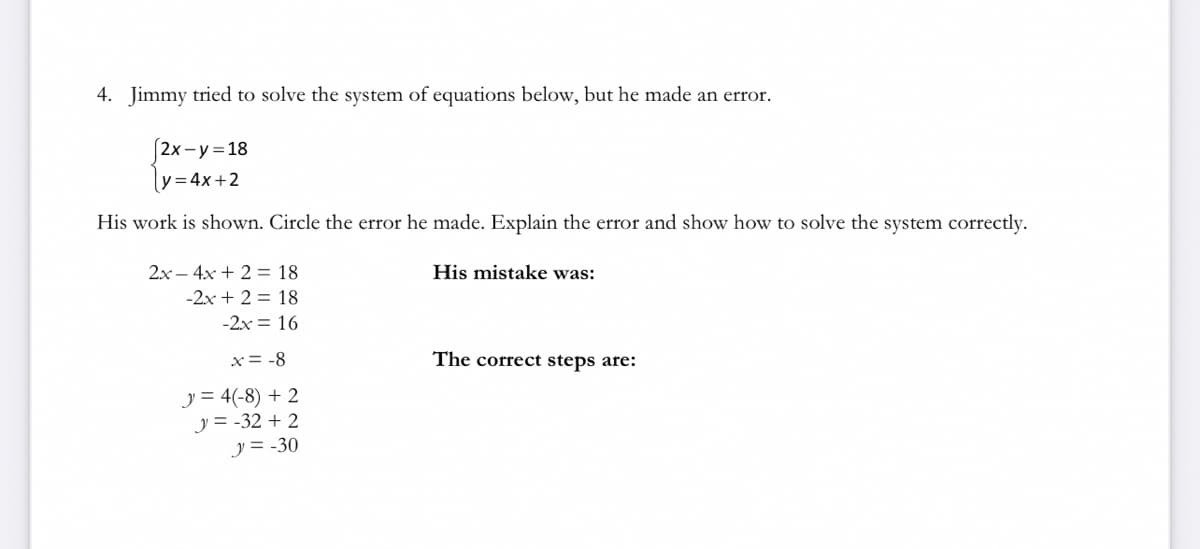 4. Jimmy tried to solve the system of equations below, but he made an error.
|2x−y=18
y = 4x+2
His work is shown. Circle the error he made. Explain the error and show how to solve the system correctly.
2x - 4x + 2 = 18
His mistake was:
-2x + 2 = 18
-2x = 16
x = -8
The correct steps are:
J= 4(-8) + 2
y = -32 +2
y = -30